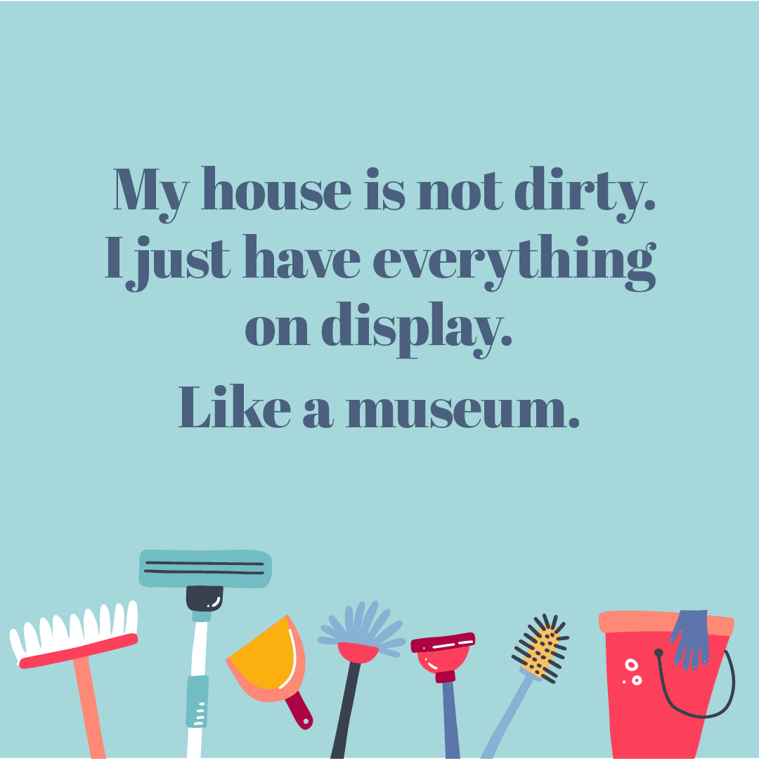 Text: My house is not dirty. I just have everything on display. Like a museum.